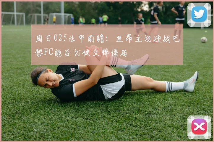 周日025法甲前瞻：里昂主场迎战巴黎FC能否打破交锋僵局
