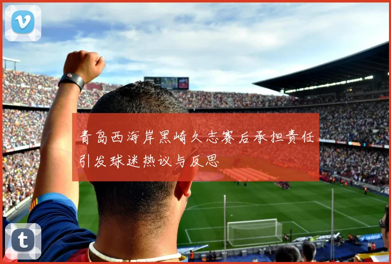 青岛西海岸黑崎久志赛后承担责任引发球迷热议与反思