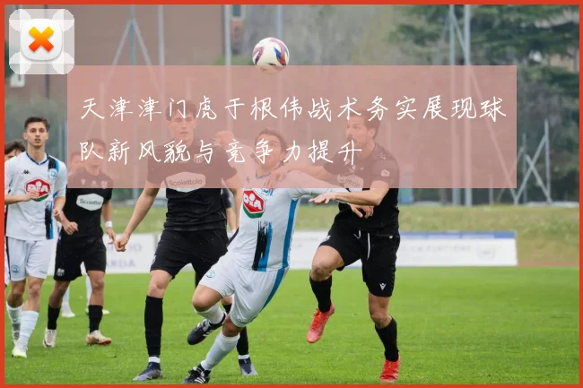 天津津门虎于根伟战术务实展现球队新风貌与竞争力提升